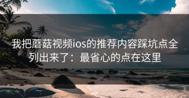 我把蘑菇视频ios的推荐内容踩坑点全列出来了：最省心的点在这里