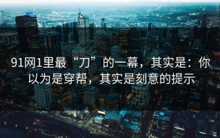 91网1里最“刀”的一幕，其实是：你以为是穿帮，其实是刻意的提示