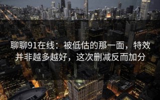 聊聊91在线：被低估的那一面，特效并非越多越好，这次删减反而加分