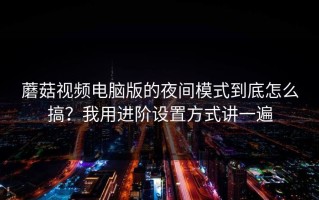 蘑菇视频电脑版的夜间模式到底怎么搞？我用进阶设置方式讲一遍