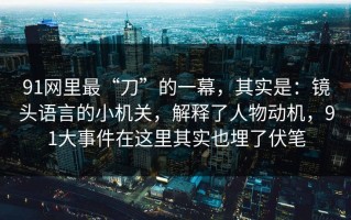 91网里最“刀”的一幕，其实是：镜头语言的小机关，解释了人物动机，91大事件在这里其实也埋了伏笔