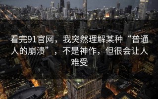 看完91官网，我突然理解某种“普通人的崩溃”，不是神作，但很会让人难受