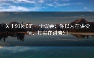 关于91网0的一个误会：你以为在讲爱情，其实在讲告别