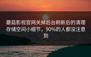 蘑菇影视官网关掉后台刷新后的清理存储空间小细节，90%的人都没注意到