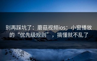 别再踩坑了：蘑菇视频ios：小窗播放的“优先级规则”，搞懂就不乱了