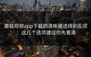 蘑菇视频app下载的清晰度选择别乱点：这几个选项建议你先看清