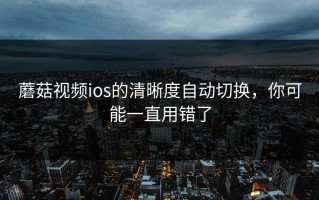 蘑菇视频ios的清晰度自动切换，你可能一直用错了