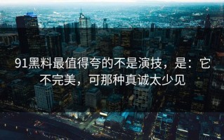 91黑料最值得夸的不是演技，是：它不完美，可那种真诚太少见