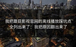我把蘑菇影视官网的离线播放踩坑点全列出来了：我把原因翻出来了