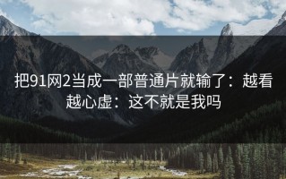 把91网2当成一部普通片就输了：越看越心虚：这不就是我吗