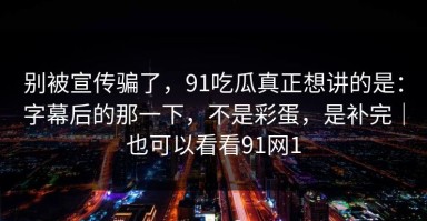 别被宣传骗了，91吃瓜真正想讲的是：字幕后的那一下，不是彩蛋，是补完｜也可以看看91网1