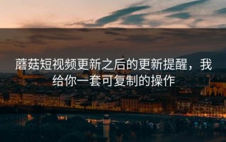 蘑菇短视频更新之后的更新提醒，我给你一套可复制的操作
