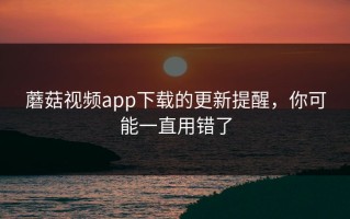 蘑菇视频app下载的更新提醒，你可能一直用错了