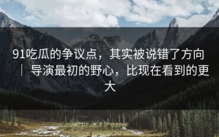 91吃瓜的争议点，其实被说错了方向 ｜ 导演最初的野心，比现在看到的更大