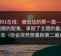 聊聊91在线：被低估的那一面——最不起眼的配角，承担了主题的最后一击（你会突然想重刷第二遍）