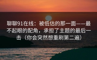 聊聊91在线：被低估的那一面——最不起眼的配角，承担了主题的最后一击（你会突然想重刷第二遍）