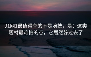 91网1最值得夸的不是演技，是：这类题材最难拍的点，它居然躲过去了