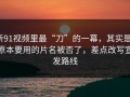 新91视频里最“刀”的一幕，其实是：原本要用的片名被否了，差点改写宣发路线