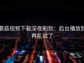 蘑菇视频下载深夜刷到：后台播放别再乱试了