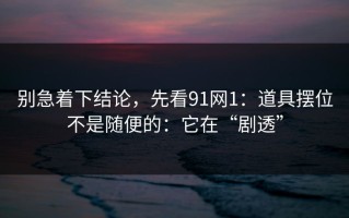 别急着下结论，先看91网1：道具摆位不是随便的：它在“剧透”