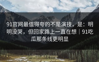 91官网最值得夸的不是演技，是：明明没哭，但回家路上一直在想｜91吃瓜那条线更明显