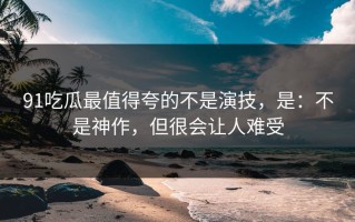 91吃瓜最值得夸的不是演技，是：不是神作，但很会让人难受