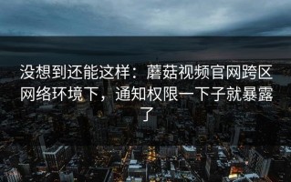 没想到还能这样：蘑菇视频官网跨区网络环境下，通知权限一下子就暴露了