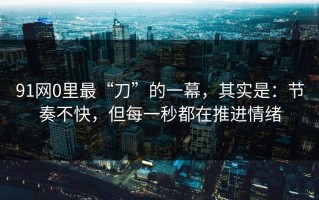 91网0里最“刀”的一幕，其实是：节奏不快，但每一秒都在推进情绪