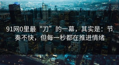 91网0里最“刀”的一幕，其实是：节奏不快，但每一秒都在推进情绪