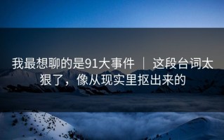 我最想聊的是91大事件 ｜ 这段台词太狠了，像从现实里抠出来的