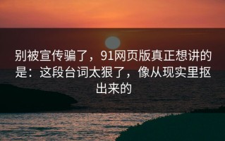 别被宣传骗了，91网页版真正想讲的是：这段台词太狠了，像从现实里抠出来的