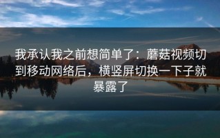我承认我之前想简单了：蘑菇视频切到移动网络后，横竖屏切换一下子就暴露了