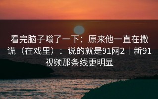 看完脑子嗡了一下：原来他一直在撒谎（在戏里）：说的就是91网2｜新91视频那条线更明显