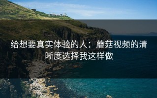 给想要真实体验的人：蘑菇视频的清晰度选择我这样做