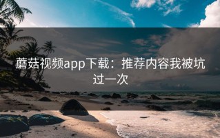 蘑菇视频app下载：推荐内容我被坑过一次