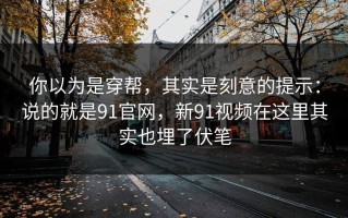 你以为是穿帮，其实是刻意的提示：说的就是91官网，新91视频在这里其实也埋了伏笔