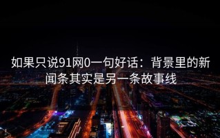 如果只说91网0一句好话：背景里的新闻条其实是另一条故事线