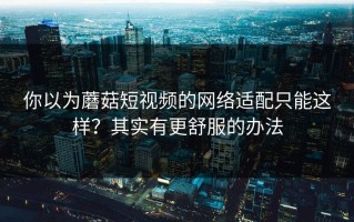 你以为蘑菇短视频的网络适配只能这样？其实有更舒服的办法