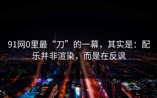 91网0里最“刀”的一幕，其实是：配乐并非渲染，而是在反讽