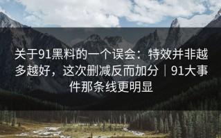 关于91黑料的一个误会：特效并非越多越好，这次删减反而加分｜91大事件那条线更明显
