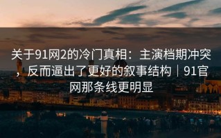 关于91网2的冷门真相：主演档期冲突，反而逼出了更好的叙事结构｜91官网那条线更明显