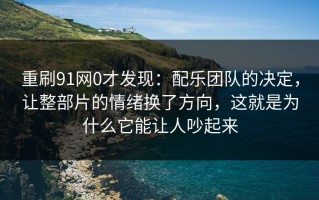 重刷91网0才发现：配乐团队的决定，让整部片的情绪换了方向，这就是为什么它能让人吵起来