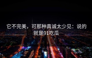 它不完美，可那种真诚太少见：说的就是91吃瓜
