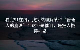 看完91在线，我突然理解某种“普通人的崩溃”：这不是催泪，是把人慢慢拧紧