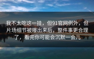 我不太吃这一挂，但91官网例外，但片场细节被曝出来后，整件事更合理了，看完你可能会沉默一会儿