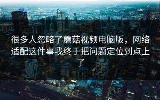 很多人忽略了蘑菇视频电脑版，网络适配这件事我终于把问题定位到点上了