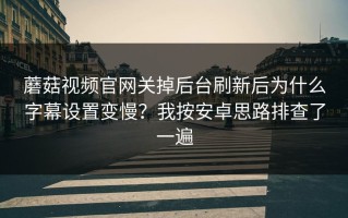 蘑菇视频官网关掉后台刷新后为什么字幕设置变慢？我按安卓思路排查了一遍