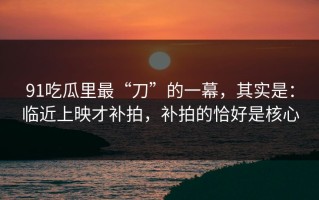 91吃瓜里最“刀”的一幕，其实是：临近上映才补拍，补拍的恰好是核心