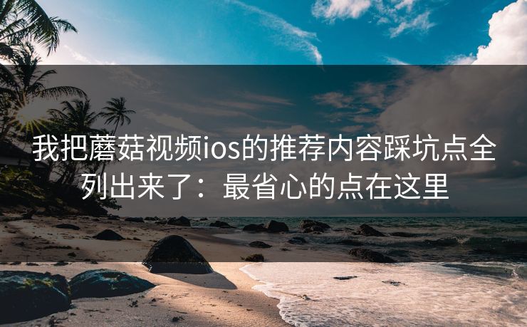 我把蘑菇视频ios的推荐内容踩坑点全列出来了：最省心的点在这里-第1张图片-蘑菇影视在线观看 - 免费高清影视天堂