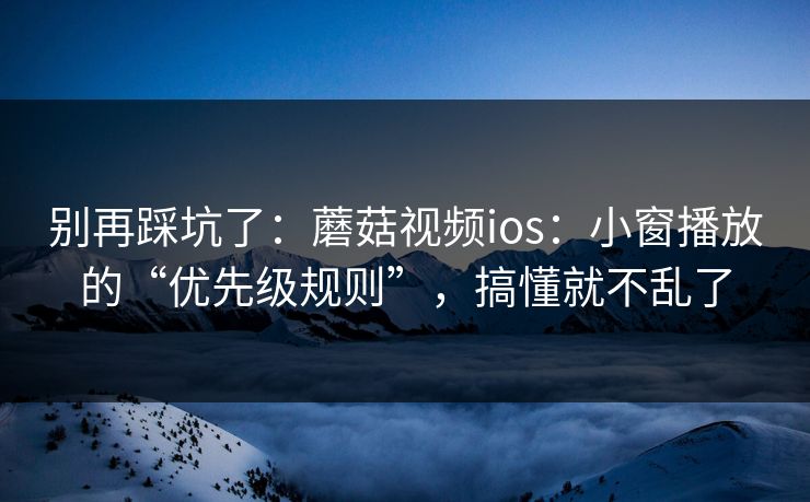 别再踩坑了：蘑菇视频ios：小窗播放的“优先级规则”，搞懂就不乱了